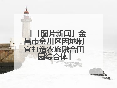 「图片新闻」金昌市金川区因地制宜打造农旅融合田园综合体