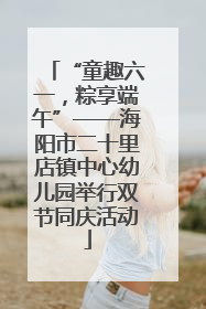 “童趣六一，粽享端午”——海阳市二十里店镇中心幼儿园举行双节同庆活动