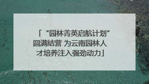 “园林菁英启航计划”圆满结营 为云南园林人才培养注入强劲动力