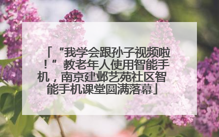 “我学会跟孙子视频啦！”教老年人使用智能手机，南京建邺艺苑社区智能手机课堂圆满落幕