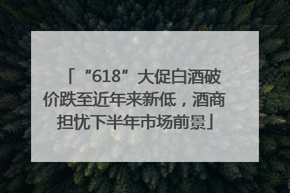 “618”大促白酒破价跌至近年来新低，酒商担忧下半年市场前景