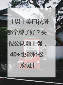 男士美白祛斑哪个牌子好？央视公认前十强，40+也能轻松淡斑