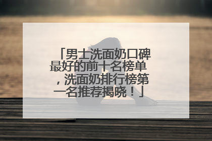 男士洗面奶口碑最好的前十名榜单，洗面奶排行榜第一名推荐揭晓！