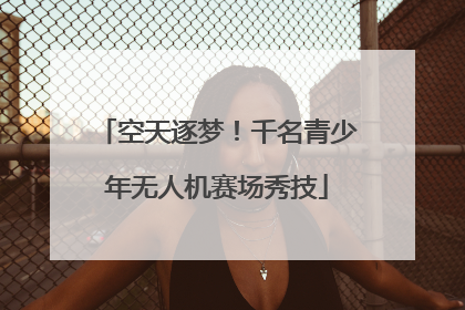 空天逐梦！千名青少年无人机赛场秀技