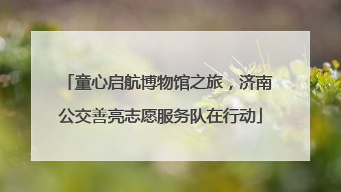 童心启航博物馆之旅，济南公交善亮志愿服务队在行动