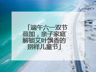 端午六一双节叠加，亲子家庭解锁艾叶飘香的别样儿童节