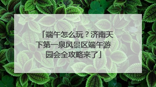 端午怎么玩？济南天下第一泉风景区端午游园会全攻略来了