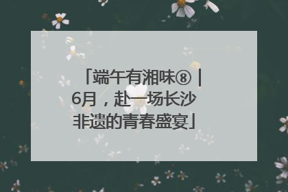 端午有湘味⑧｜6月，赴一场长沙非遗的青春盛宴