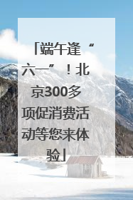 端午逢“六一”！北京300多项促消费活动等您来体验