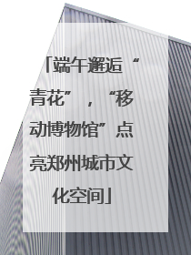 端午邂逅“青花”，“移动博物馆”点亮郑州城市文化空间