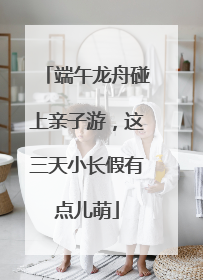 端午龙舟碰上亲子游，这三天小长假有点儿萌