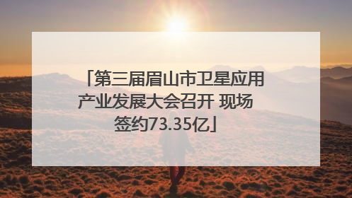 第三届眉山市卫星应用产业发展大会召开 现场签约73.35亿