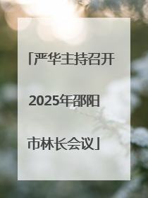 严华主持召开2025年邵阳市林长会议
