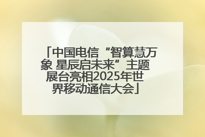 中国电信“智算慧万象 星辰启未来”主题展台亮相2025年世界移动通信大会