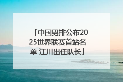 中国男排公布2025世界联赛首站名单 江川出任队长