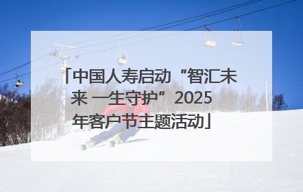 中国人寿启动“智汇未来 一生守护”2025年客户节主题活动