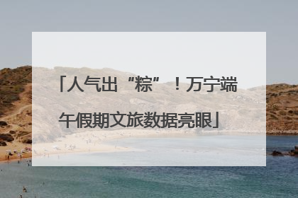 人气出“粽”！万宁端午假期文旅数据亮眼