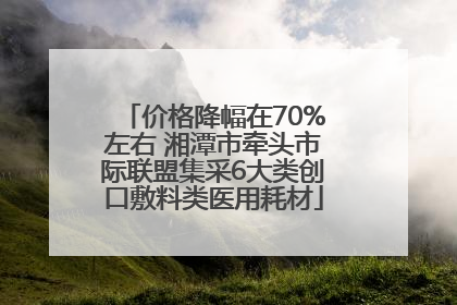 价格降幅在70%左右 湘潭市牵头市际联盟集采6大类创口敷料类医用耗材