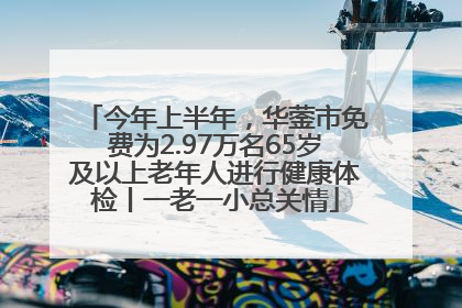 今年上半年，华蓥市免费为2.97万名65岁及以上老年人进行健康体检丨一老一小总关情