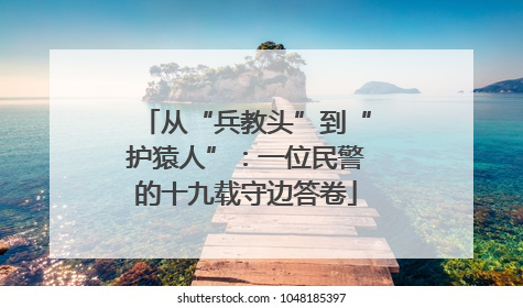 从“兵教头”到“护猿人”：一位民警的十九载守边答卷