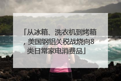 从冰箱、洗衣机到烤箱，美国钢铝关税战烧向8类日常家电消费品