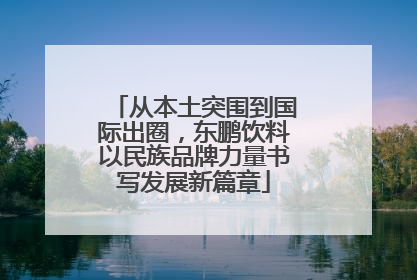 从本土突围到国际出圈，东鹏饮料以民族品牌力量书写发展新篇章