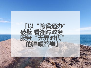 以“跨省通办”破壁 看湘潭政务服务“无界时代”的温暖答卷