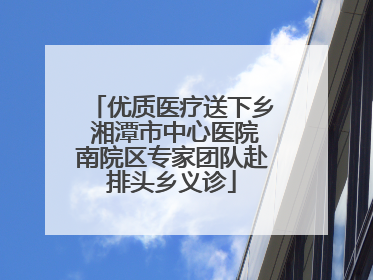 优质医疗送下乡 湘潭市中心医院南院区专家团队赴排头乡义诊