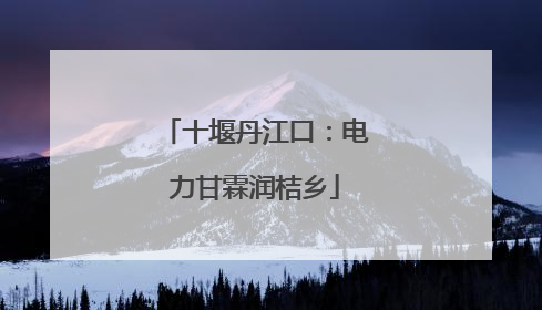 十堰丹江口：电力甘霖润桔乡