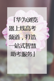 华为浏览器上线高考频道，打造一站式智慧助考服务