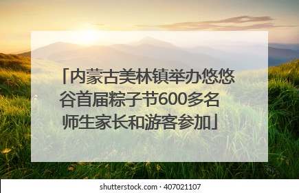 内蒙古美林镇举办悠悠谷首届粽子节600多名师生家长和游客参加