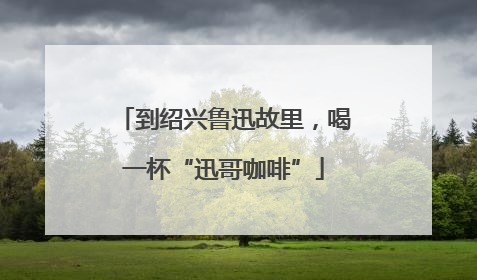 到绍兴鲁迅故里，喝一杯“迅哥咖啡”