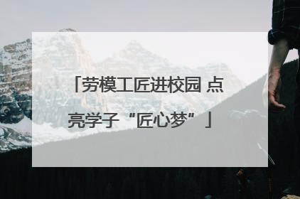 劳模工匠进校园 点亮学子“匠心梦”