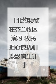 北约频繁在芬兰牧区演习 牧民担心惊扰驯鹿影响生计