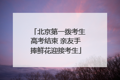 北京第一拨考生高考结束 亲友手捧鲜花迎接考生