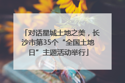 对话星城土地之美，长沙市第35个“全国土地日”主题活动举行