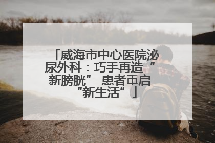 威海市中心医院泌尿外科：巧手再造“新膀胱” 患者重启“新生活”