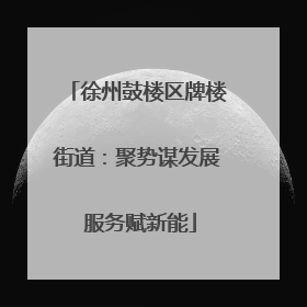 徐州鼓楼区牌楼街道：聚势谋发展 服务赋新能