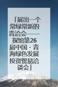 展出一个常绿常新的青洽会——探馆第26届中国・青海绿色发展投资贸易洽谈会