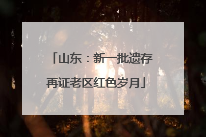 山东：新一批遗存再证老区红色岁月