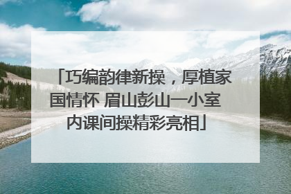 巧编韵律新操，厚植家国情怀 眉山彭山一小室内课间操精彩亮相