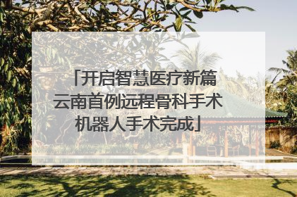 开启智慧医疗新篇 云南首例远程骨科手术机器人手术完成