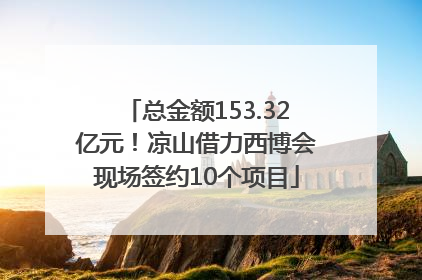 总金额153.32亿元！凉山借力西博会现场签约10个项目