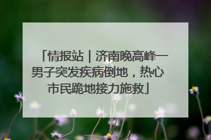 情报站｜济南晚高峰一男子突发疾病倒地，热心市民跪地接力施救