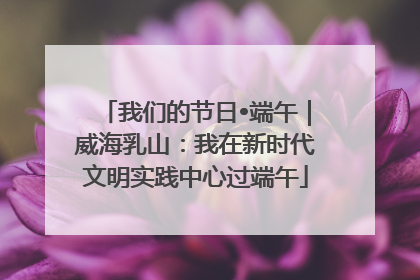 我们的节日•端午｜威海乳山：我在新时代文明实践中心过端午
