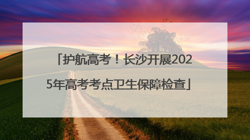 护航高考！长沙开展2025年高考考点卫生保障检查