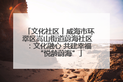 文化社区丨威海市环翠区嵩山街道蔚海社区：文化融心 共建幸福“悦龄蔚海”