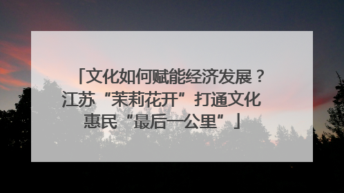 文化如何赋能经济发展？江苏“茉莉花开”打通文化惠民“最后一公里”