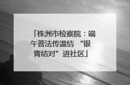 株洲市检察院：端午普法传温情 “银青结对”进社区