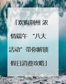 欢购荆州 浓情端午 “八大活动”带你解锁假日消费攻略